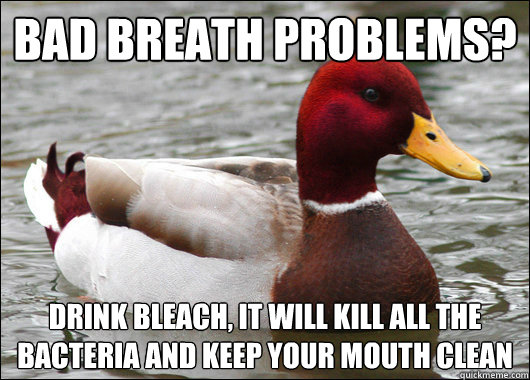 bad breath problems?
 drink bleach, it will kill all the bacteria and keep your mouth clean  Malicious Advice Mallard
