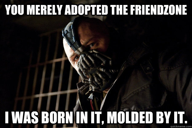 You merely adopted the friendzone I was born in it, molded by it.  Academy Bane