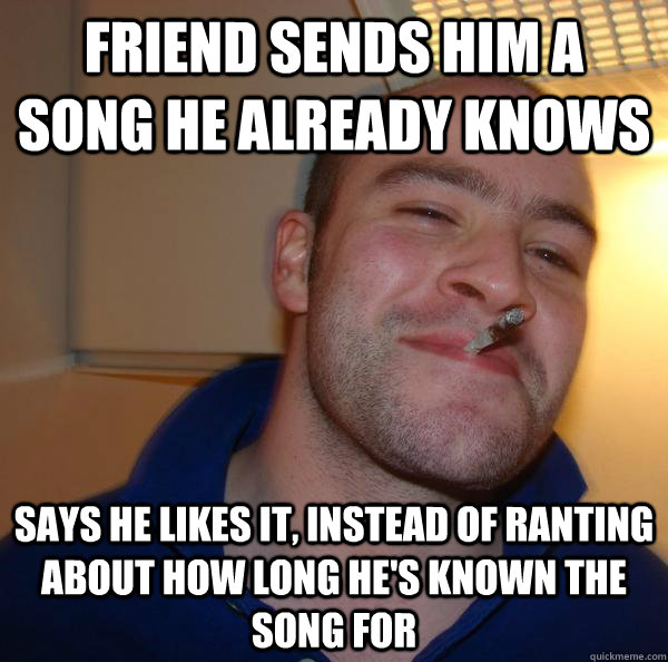 Friend sends him a song he already knows  says he likes it, instead of ranting about how long he's known the song for - Friend sends him a song he already knows  says he likes it, instead of ranting about how long he's known the song for  Misc