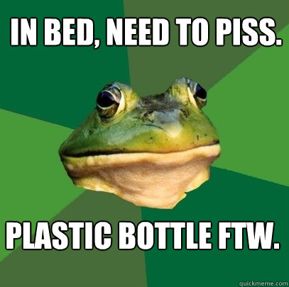 In bed, need to piss. Plastic bottle FTW.  Foul Bachelor Frog