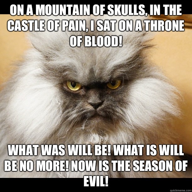 On a mountain of skulls, in the castle of pain, I sat on a throne of blood!  What was will be! What is will be no more! Now is the season of EVIL! - On a mountain of skulls, in the castle of pain, I sat on a throne of blood!  What was will be! What is will be no more! Now is the season of EVIL!  Colonel Meow Tells It