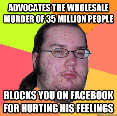 Advocates the wholesale murder of 35 million people Blocks you on Facebook for hurting his feelings - Advocates the wholesale murder of 35 million people Blocks you on Facebook for hurting his feelings  Butthurt Dweller