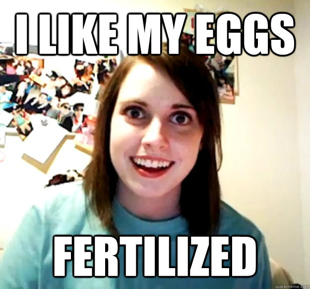 I like my eggs fertilized  Overly Attached Girlfriend