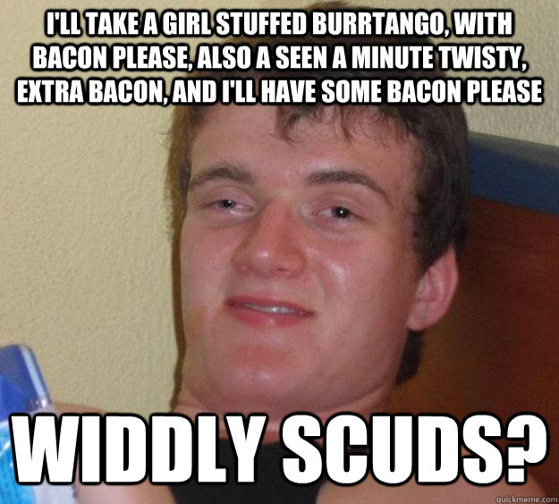 I'll take a girl stuffed burrtango, with bacon please, also a seen a minute twisty, extra bacon, and i'll have some bacon please widdly scuds? - I'll take a girl stuffed burrtango, with bacon please, also a seen a minute twisty, extra bacon, and i'll have some bacon please widdly scuds?  10 Guy