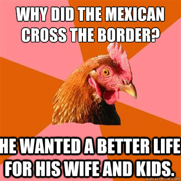 Why did the mexican cross the border? he wanted a better life for his wife and kids. - Why did the mexican cross the border? he wanted a better life for his wife and kids.  Anti-Joke Chicken