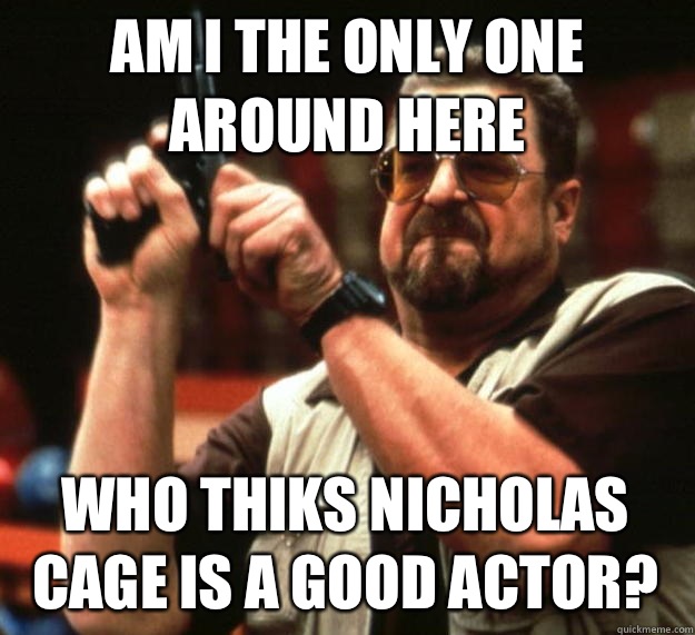 am I the only one around here Who thiks Nicholas Cage is a good actor?  Angry Walter