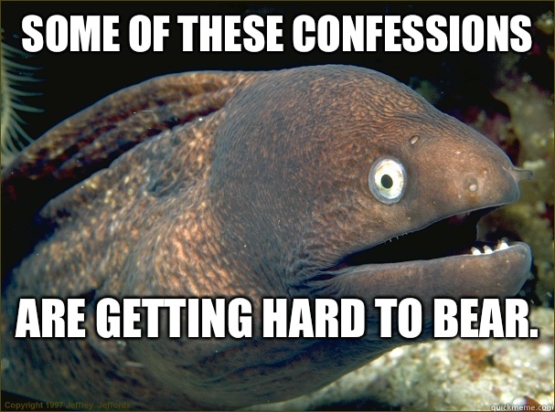 Some of these confessions Are getting hard to bear.   Bad Joke Eel