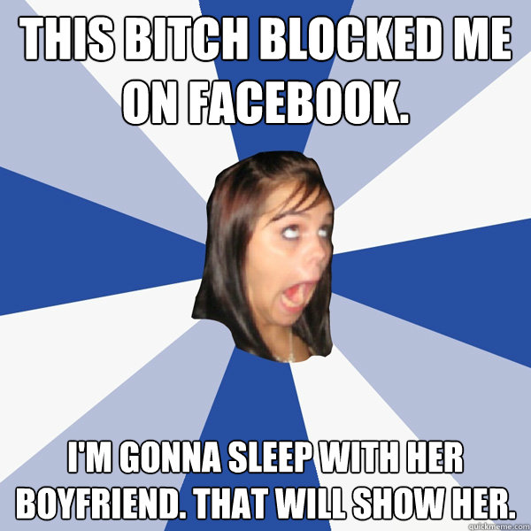 this bitch blocked me on facebook. i'm gonna sleep with her boyfriend. that will show her.  Annoying Facebook Girl