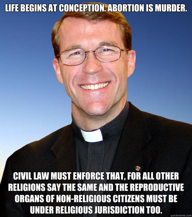 Life begins at conception. Abortion is murder. Civil law must enforce that, for all other religions say the same and the reproductive organs of non-religious citizens must be under religious jurisdiction too. - Life begins at conception. Abortion is murder. Civil law must enforce that, for all other religions say the same and the reproductive organs of non-religious citizens must be under religious jurisdiction too.  Scumbag Catholic Priest