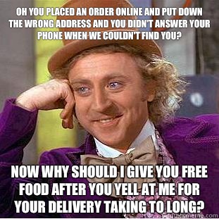 Oh you placed an order online and put down the wrong address and you didn't answer your phone when we couldn't find you? Now why should I give you free food after you yell at me for your delivery taking to long?  Condescending Wonka