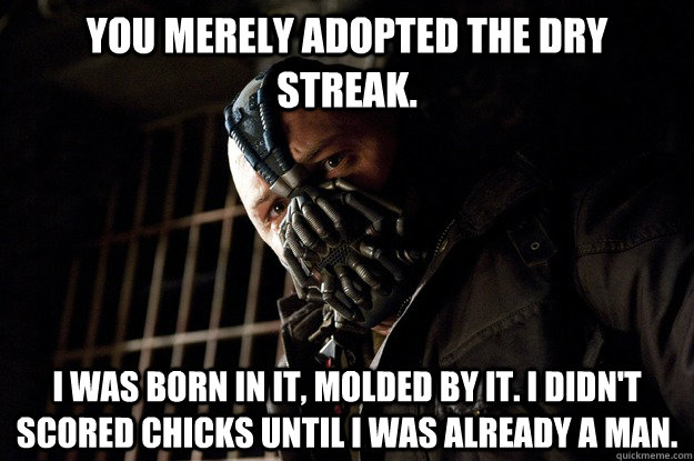 You merely adopted the dry streak. I was born in it, molded by it. I didn't scored chicks until i was already a man.  Angry Bane