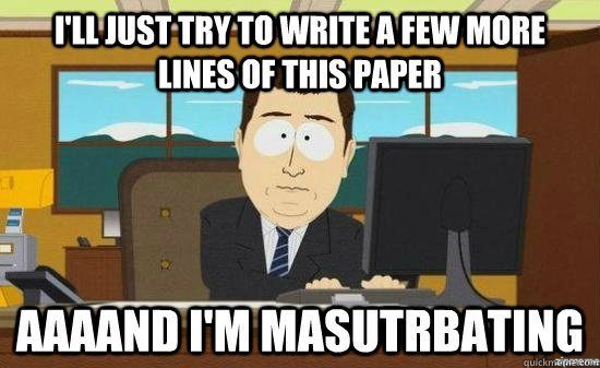 I'll just try to write a few more lines of this paper AAAAND I'm masutrbating  aaaand its gone