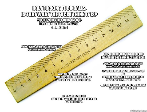 Holy fucking fuck balls. 
IS THAT WHAT THE FUCK I THINK IT IS? OH my fucking god look at those mother fucking numbers god damn -small enough to measure your fucking small 1 inch cock stupid slut bag You bet your mom's hairy ass it is
its a fucking ruler f  Extreme advertisement - Ruler