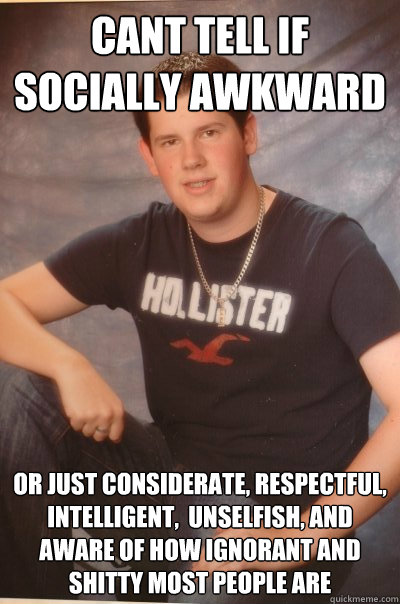 Cant tell if socially awkward  or just considerate, respectful, intelligent,  unselfish, and aware of how ignorant and shitty most people are    Socially Awkward Dan