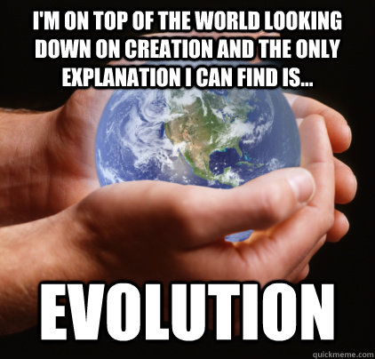 I'm on top of the world looking down on creation and the only explanation I can find is... Evolution - I'm on top of the world looking down on creation and the only explanation I can find is... Evolution  On top of the world