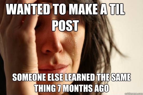 Wanted to make a TIL post Someone else learned the same thing 7 months ago  First World Problems