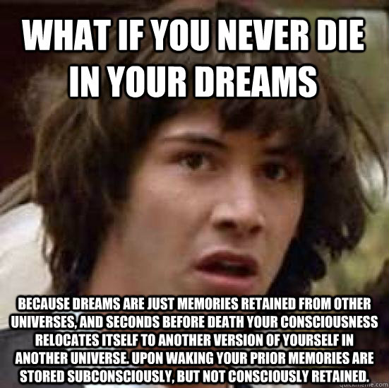 What if you never die in your dreams Because dreams are just memories retained from other universes, and seconds before death your consciousness relocates itself to another version of yourself in another universe. Upon waking your prior memories are store - What if you never die in your dreams Because dreams are just memories retained from other universes, and seconds before death your consciousness relocates itself to another version of yourself in another universe. Upon waking your prior memories are store  conspiracy keanu
