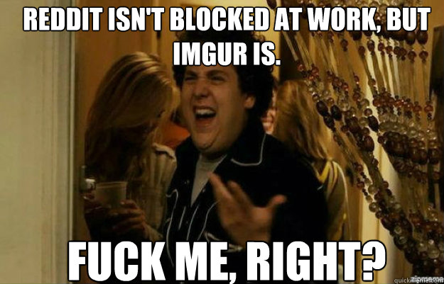 Reddit isn't blocked at work, but imgur is. FUCK ME, RIGHT?  fuck me right