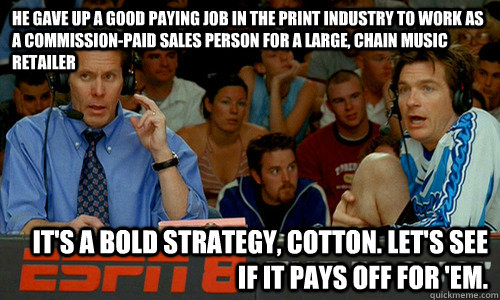 he gave up a good paying job in the print industry to work as a commission-paid sales person for a large, chain music retailer It's a bold strategy, Cotton. Let's see if it pays off for 'em. - he gave up a good paying job in the print industry to work as a commission-paid sales person for a large, chain music retailer It's a bold strategy, Cotton. Let's see if it pays off for 'em.  Cotton Pepper