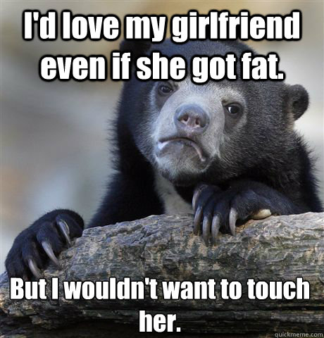 I'd love my girlfriend even if she got fat. But I wouldn't want to touch her.  Confession Bear