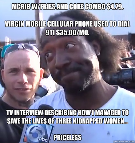 McRib w/Fries and Coke combo $4.79.

Virgin Mobile Cellular Phone used to dial 911 $35.00/mo. TV interview describing how I managed to save the lives of three kidnapped women... 

PRICELESS  