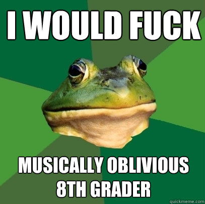I WOULD FUCK musically oblivious 8th grader  Foul Bachelor Frog