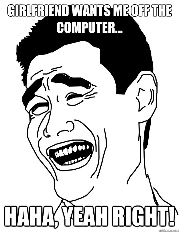 Girlfriend wants me off the computer... Haha, yeah right!  haha yeah right