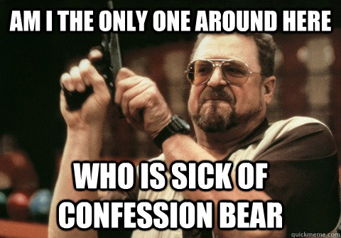 Am I the only one around here Who is sick of confession bear  - Am I the only one around here Who is sick of confession bear   Am I the only one