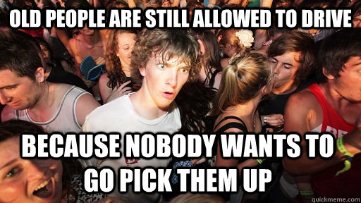 old people are still allowed to drive because nobody wants to go pick them up - old people are still allowed to drive because nobody wants to go pick them up  Sudden Clarity Clarence