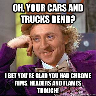 Oh, your cars and trucks bend?  I bet you're glad you had chrome rims, headers and flames though!   Condescending Wonka