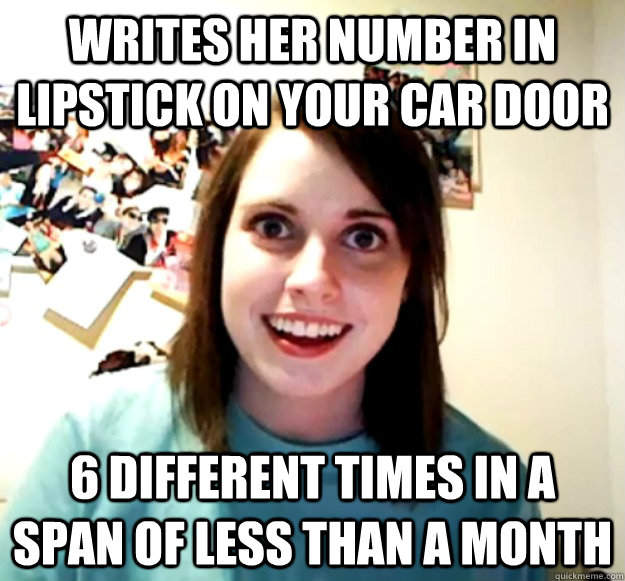 Writes her number in lipstick on your car door 6 different times in a span of less than a month  Overly Attached Girlfriend