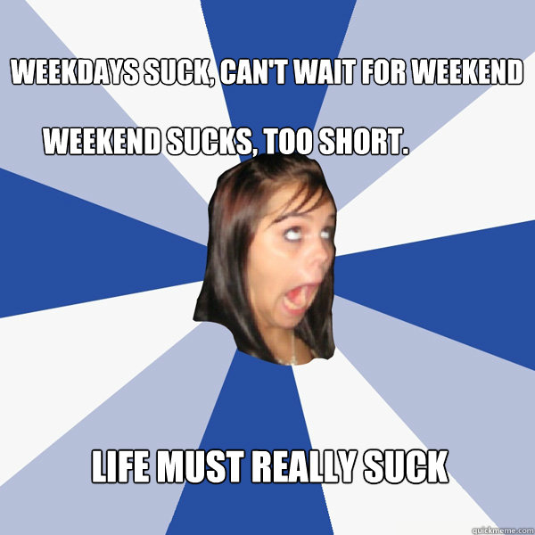 Weekdays suck, can't wait for weekend Weekend sucks, too short. Life must really suck  Annoying Facebook Girl