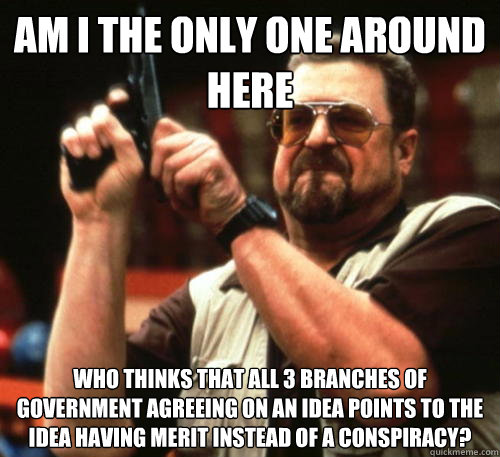 Am i the only one around here who thinks that all 3 branches of government agreeing on an idea points to the idea having merit instead of a conspiracy? - Am i the only one around here who thinks that all 3 branches of government agreeing on an idea points to the idea having merit instead of a conspiracy?  Am I The Only One Around Here