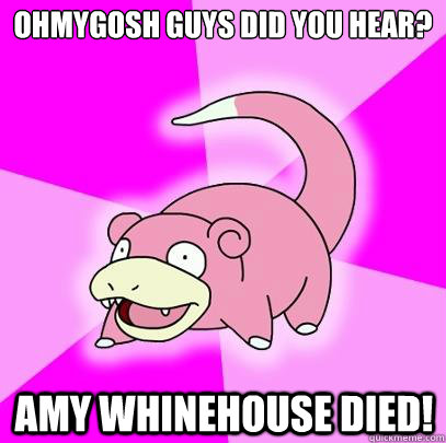 Ohmygosh guys did you hear? Amy Whinehouse died!  Slowpoke
