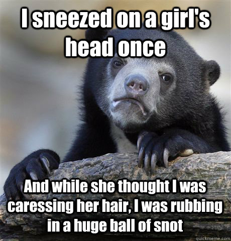 I sneezed on a girl's head once And while she thought I was caressing her hair, I was rubbing in a huge ball of snot  Confession Bear