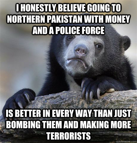 i honestly believe going to northern pakistan with money and a police force is better in every way than just bombing them and making more terrorists - i honestly believe going to northern pakistan with money and a police force is better in every way than just bombing them and making more terrorists  confessionbear