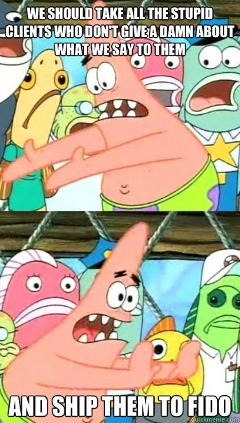 we should take all the stupid clients who don't give a damn about what we say to them and ship them to Fido  Push it somewhere else Patrick