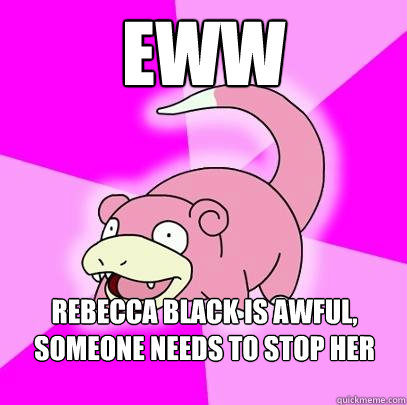 Eww  Rebecca Black Is awful, someone needs to stop her music  Slowpoke