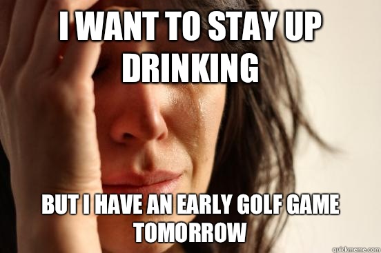 I want to stay up drinking But I have an early golf game tomorrow  First World Problems