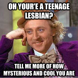 oh your'e a teenage lesbian? tell me more of how mysterious and cool you are   Condescending Wonka