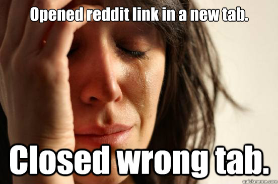Opened reddit link in a new tab. Closed wrong tab.  First World Problems
