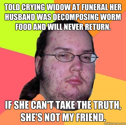 Told crying widow at funeral her husband was decomposing worm food and will never return. If she can't take the truth, she's not my friend.  Butthurt Dweller
