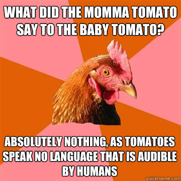 What did the momma tomato say to the baby tomato?
 Absolutely nothing, as tomatoes speak no language that is audible by humans - What did the momma tomato say to the baby tomato?
 Absolutely nothing, as tomatoes speak no language that is audible by humans  Anti-Joke Chicken