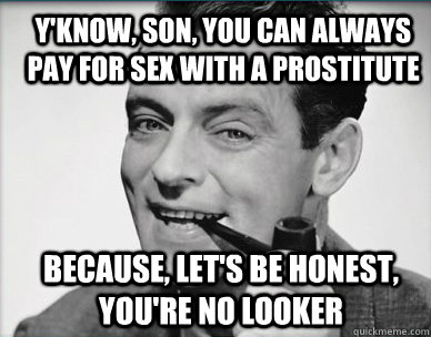 Y'know, son, you can always pay for sex with a prostitute because, let's be honest, you're no looker  