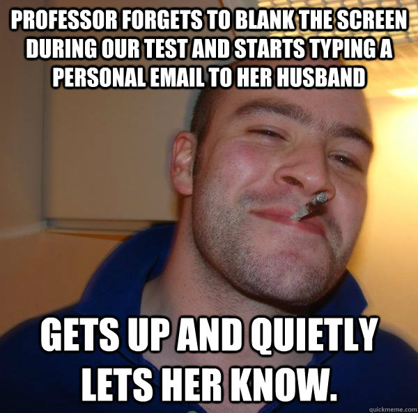 Professor forgets to blank the screen during our test and starts typing a personal email to her husband Gets up and quietly lets her know. - Professor forgets to blank the screen during our test and starts typing a personal email to her husband Gets up and quietly lets her know.  Misc