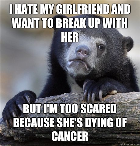 I hate my girlfriend and want to break up with her But I'm too scared because she's dying of cancer  Confession Bear