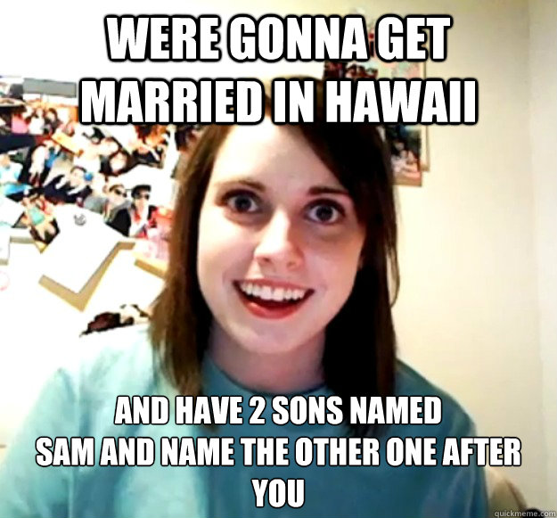 Were gonna get married in Hawaii And have 2 sons named
Sam and name the other one after you  Overly Attached Girlfriend