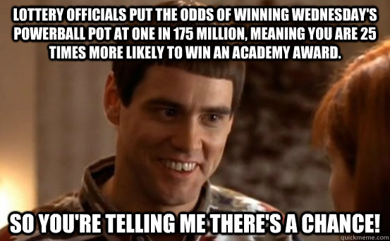 Lottery officials put the odds of winning Wednesday's Powerball pot at one in 175 million, meaning you are 25 times more likely to win an Academy Award. So you're telling me there's a chance! - Lottery officials put the odds of winning Wednesday's Powerball pot at one in 175 million, meaning you are 25 times more likely to win an Academy Award. So you're telling me there's a chance!  powerball lloyd