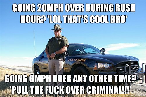 going 20mph over during rush hour? 'lol that's cool bro' going 6mph over any other time? 'pull the fuck over criminal!!!'   Above-the-Law Cop