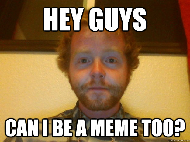 Hey guys can i be a meme too? - Hey guys can i be a meme too?  Hey Guys